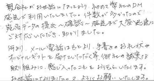 親会社がお世話になっており、初めて弊社のＤＭ発送で利用いたしました。件数が多かったので、宛名データの提出～確認～発送まで大変迅速にご対応いただき、助かりました。何より、メール・電話はもとより、手書きのお礼状やオリジナルギフトを届けていただく等、御社の誠実な取り組みに、感じ入ったことをお伝えいたします。お世話になりました。又、よろしくお願いいたします。