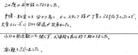 この度はお世話になりました。手順・料金とも分かり易く、かつスタッフ様が丁寧にご対応下さったので大変スムーズにＤＭ発送が出来ました。小口の発注数にも関わらず、お値段も良心的で助かりました。有り難うございました。