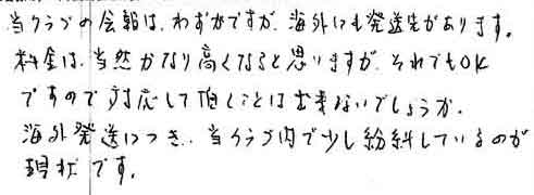 当クラブの会報は、わずかですが、海外にも発送先があります。料金は、当然かなり高くなると思いますが、それでもＯＫですので対応して頂くことは出来ないでしょうか。海外発送につき、当クラブ内で少し紛糾しているのが現状です。