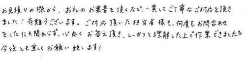 お見積りの際から、お礼のお葉書を頂くなど、一貫してご丁寧なご対応を頂きました！ありがとうございます。ご対応頂いた担当者様も、何度もお問合わせをしたにも関わらず、心良くお答え頂き、しっかりと理解した上で作業できました。今後とも宜しくお願い致します！