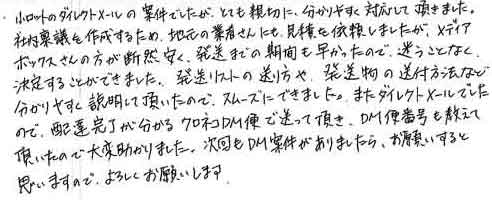 小ロットのダイレクトメールの案件でしたが、とても親切に、分かりやすく対応して頂きました。社内稟議を作成するため、地元の業者さんにも、見積を依頼しましたが、メディアボックスさんの方が断然安く、発送までの期間も早かったので、迷うことなく決定することができました。発送リストの送り方や、発送物の送付方法など分かりやすく説明して頂けたのでスムーズにできました。またダイレクトメールでしたので、配送完了が分かるクロネコＤＭ便で送って頂き、ＤＭ便番号も教えて頂いたので大変助かりました。次回もＤＭ案件がありましたら、お願いすると思いますので、よろしくお願いします。