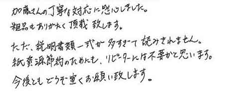 加藤さんの丁寧な対応に感心しました。粗品もありがたく頂戴致します。ただ、説明書類一式が多すぎて読みきれません。紙資源節約のためにも、リピーターには不要かと思います。今後ともどうぞ宜しくお願い致します。