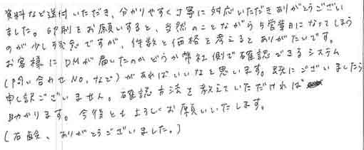 資料など送付いただき、分かりやすく丁寧に対応いただきありがとうございました。印刷をお願いすると、当然のことながら5営業日になってしまうのが少し残念ですが、件数と価格を考えるとありがたいです。お客様にＤＭが届いたのかどうか弊社側で確認できるシステム（問い合わせNoなど）があればいいなと思います。既にございましたら申し訳ございません。確認方法を教えていただければ助かります。今後ともよろしくお願いいたします。（石鹸、ありがとうございました。）