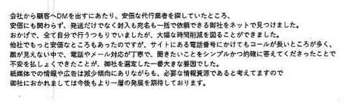 会社から顧客へＤＭを出すにあたり、安価な代行業者を探していたところ、安価にも関わらず、発送だけでなく封入も宛名も一括で依頼できる御社をネットで見つけました。おかげで、全て自分で行うつもりでいましたが、大幅な時間削減を図ることができました。他社でもっと安価なところもあったのですが、サイトにある電話番号にかけてもコールが長いところが多く、 顔が見えない中で、電話やメール対応が丁寧で、聞きたいことをシンプルかつ的確に答えてくださったことで 不安を払しょくできたことが、御社を選定した一番大きな要因でした。紙媒体での情報や広告は減少傾向にありながらも、必要な情報資源であると考えてますので御社におかれましては今後もより一層の発展を期待しております。