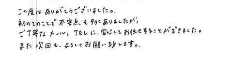 この度はありがとうございました。初めてのことで不安点も多くありましたがご丁寧なメール、TELに安心してお任せすることができました。また次回も、よろしくお願い致します。