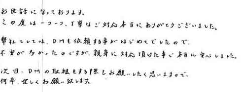 お世話になっております。この度は一つ一つ、丁寧なご対応本当にありがとうございました。弊社としては、ＤＭを依頼する事がはじめてでしたので不安が多かったのですが、親身に対応頂けた事で本当に安心しました。次回、ＤＭの取組をする際もお願いしたく思いますので、何卒、宜しくお願い致します。