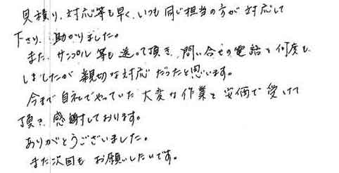 見積り、対応等も早く、いつも同じ担当の方が対応して下さり、助かりました。また、サンプル等も送って頂き、問い合せの電話を何度もしましたが、親切な対応だったと思います。今まで、自社でやっていた大変な作業を安価で受けて頂き、感謝しております。ありがとうございました。また次回も、お願いしたいです。