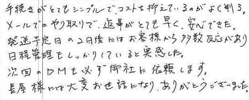 手続きがとてもシンプルで、コストを抑えているのがよく判る。メールでのやり取りで、返事がとても早く、安心できた。発送予定日の2日後にはお客様から多数反応があり日程管理もしっかりしていると実感した。次回のＤＭも必ず御社に依頼します。長屋様には大変お世話になり、ありがとうございました。