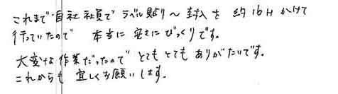 これまで自社社員でラベル貼り～封入を約16時間かけて行っていたので本当に安さにびっくりです。大変な作業だったのでとてもとてもありがたいです。これからも宜しくお願いします。