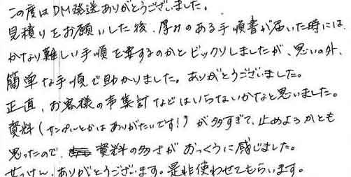 この度はＤＭ発送ありがとうございました。見積りをお願いした後、厚みのある手順書が届いた時にはかなり難しい手順を要するのかとビックリしましたが、思いの外簡単な手順で助かりました。ありがとうございました。正直、お客様の声集計などはいらないかなと思いました。資料（サンプルとかはありがたいです！）が多すぎて、止めようかとも思ったので、資料の多さがおっくうに感じました。せっけん、ありがとうございます。是非使わせてもらいます。