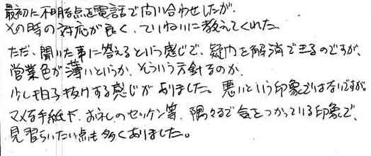 最初に不明な点を電話で問い合わせしたがその時の対応が良く、ていねいに教えてくれた。ただ、聞いた事に答えるという感じで、疑問を解消できるのですが営業色が薄いというか、そういう方針なのか少し拍子抜けする感じがありました。悪いという印象ではないですが。マメな手紙も、お礼のセッケン等、隅々まで気をつかっている印象で見習いたい点も多くありました。
