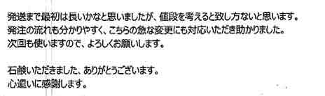 発送まで最初は長いかなと思いましたが、値段を考えると致し方ないと思います。発注の流れも分かりやすく、こちらの急な変更にも対応いただき助かりました。次回も使いますので、よろしくお願いします。石鹸いただきました、ありがとうございます。心遣いに感謝します。