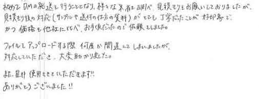 初めてDMの発送を行うこととなり、様々な業者を調べ見積もりをお願いしておりましたが、見積もり後の対応（サンプルや送付の仕方の資料）がとても丁寧だったことが好印象で、かつ価格も他社に比べ、お手頃だったので依頼をしました。ファイルをアップロードする際、何度か間違えてしまいましたが対応していただき、大変助かりました。また、是非使用させていただきます!!ありがとうございました!!