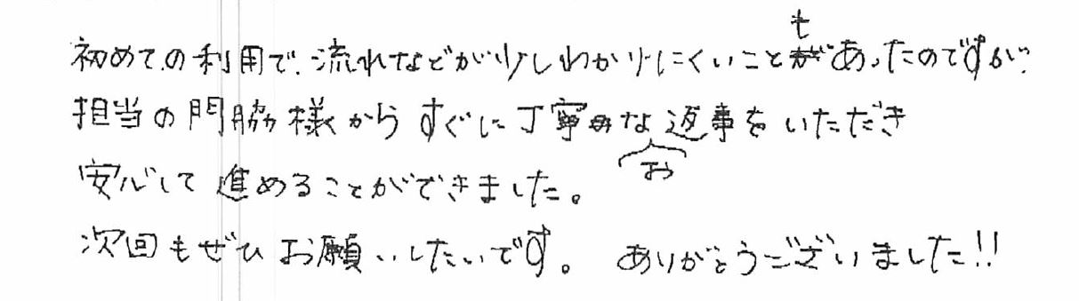 初めての利用で、流れなどが少しわかりにくいこともあったのですが、担当の門脇様からすぐに丁寧なお返事をいただき安心して進めることができました。次回もぜひお願いしたいです。ありがとうございました!!