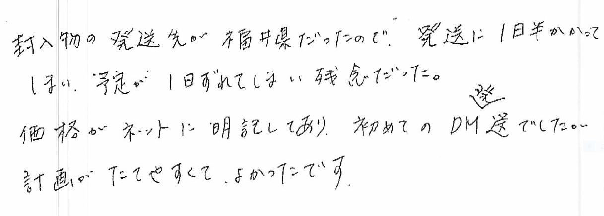 封入物の発送先が○○だったので、発送に1日半かかってしまい、予定がずれてしまい残念だった。価格がネットに明記してあり、初めてのDM発送でしたが計画がたてやすくて、良かったです。