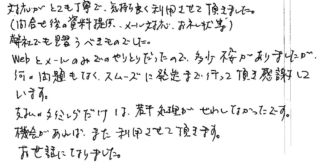 対応がとても丁寧で、気持ち良く利用させて頂きました。（問い合わせ後の資料提供、メール対応、お礼状な等）弊社でも見習うべきものでした。WEBとメールのみでのやりとりだったので、多少不安がありましたが、何の問題もなくスムーズに発送まで行って頂き感謝しています。支払いのタイミングだけは若干処理がせわしなかったです。機会があれば、また利用させて頂きます。お世話になりました。