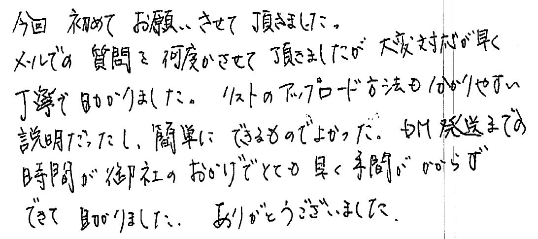 今回初めてお願いさせて頂きました。メールでの質問を何度かさせて頂きましたが大変対応が早く丁寧で助かりました。　リストのアップロード方法もわかりやすい説明だったし、簡単にできるものでよかった。　DM発送までの時間が御社のおかげでとても早く手間がかからずできて　助かりました。　ありがとうございました。