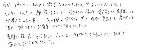 今日、当社として初めての郵送扱いのDMを送るということになり、インターネットの検索サイトで御社を含め数社に見積りの依頼をしました。その際の対応が早く、また資料を送付して頂き、御社にお願いさせて頂きました。実際に発送されるまでのメールでのフォローもきちんとしていただき安心してお任せできました。