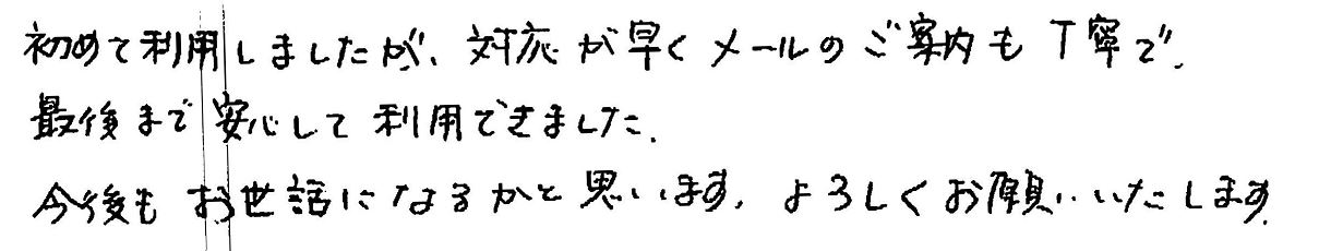 初めて利用しましたが、対応が早くメールのご案内も丁寧で、最後まで安心して利用できました。今後もお世話になりたいかと思います。宜しくお願いいたします。