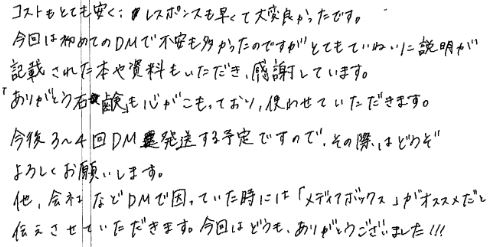 コストもとても安く、レスポンスも早くて大変良かったです。今回は初めてのDMで不安も多かったのですが、とてもていねいに説明が記載された本や資料もいただき感謝しています。「ありがとう石鹸」も心がこもっており、使わせていただきます。今後３～４回DM発送する予定ですので、その際にはどうぞよろしくお願いします。他、会社などDMで困っていた時には「メディアボックス」がオススメだと伝えさせていただきます。今回はどうも、ありがとうございました!!!