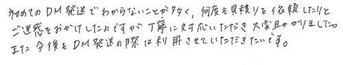 初めてのDM発送でわからないことが多く、何度も見積りを依頼したりとご迷惑をおかけしたのですが、丁寧に対応していただき大変助かりました。また、今後もDM発送の際は利用させていただきたいです。