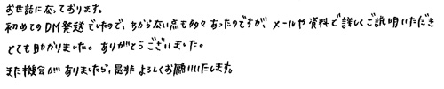 お世話になっております。初めてのDM発送でしたので、わからない点も多々あったのですが、メールや資料で詳しくご説明いただきとても助かりました。ありがとうございました。また機会がありましたら、是非よろしくお願いいたします。