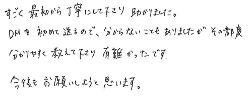 すごく最初から丁寧にして下さり助かりました。DMを初めて送るので、分からないこともありましたが、その都度分かり易く教えて下さり有難かったです。今後もお願いしようと思います。