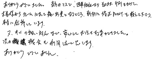 ありがとうございました。当方のミスで、通常他社ならそのまま印刷をかけて、お客様からクレームになって痛い出費となるところ、親切に修正POINTを教えて下さり、本当に感謝しています。又、キメの細い対応など、安心してお任せする事ができました。次の機会も利用したいと思います。 ありがとうございました。