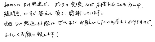 初めてのDM発送で、データの変換など不慣れなことも多い中、疑問点にすぐ答えて頂き感謝しています。 次回DM発送する際はぜひまたお願いしたいと考えておりますので、よろしくお願い致します！