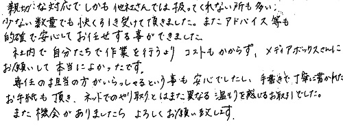 親切な対応で、しかも他社さんでは扱ってくれない所も多い少ない数量でも快く引き受けて頂きました。またアドバイス等も的確で安心してお任せする事ができました。社内で自分たちで作業を行うよりコストもかからず、メディアボックスさんにお願いして本当によかったです。専任の担当の方がいらっしゃるという事も安心でしたし、手書きで丁寧に書かれたお手紙も頂き、ネットでのやり取りとはまた異なる温もりを感じるお取引でした。また機会がありましたらよろしくお願い致します。