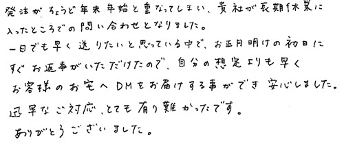 発注がちょうど年末年始と重なってしまい、貴社が長期休業に入ったところでの問い合わせとなりました。一日でも早く送りたいと思っている中で、お正月明けの初日にすぐお返事がいただけたので、自分の想定よりも早くお客様のお宅へDMをお届けする事ができ安心しました。迅速なご対応、とても有り難かったです。 ありがとうございました。