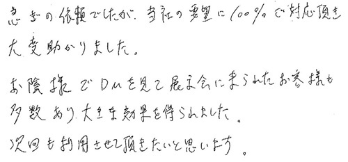 急ぎの依頼でしたが、当社の要望に100％ご対応頂き大変助かりました。 お陰様でDMを見て展示会に来られたお客様も多数あり大きな効果を得られました。次回も利用させて頂きたいと思います。