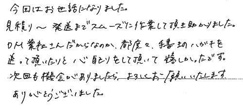 今回はお世話になりました。見積り～発送までスムーズに作業して頂き助かりました。DM業者さんだからなのか、都度々手書きのハガキを送って頂いたりと心配りをして頂いて嬉しかったです。次回も機会がありましたら、よろしくお願いいたします。ありがとうございました。