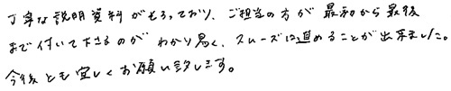 丁寧な説明資料がそろっており、ご担当の方が最初から最後まで付いて下さるのがわかり易く、スムーズに進めることが出来ました。今後とも宜しくお願い致します。