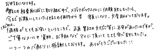 お世話になります。弊社の経費削減に取り組む中で、メディアボックスさんに依頼致しましたら、今までお願いしていた他社の価格から半額になり、大変助かっております。はじめは、価格がとてもお安いということで、正直業者の対応等で不安があったのですが、ご丁寧なメールや資料、お手紙などマメに頂いてとても安心致しました。一つ一つの心配りに感謝しております。ありがとうございました!!