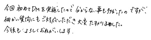 今回初めてDMを実施したので分からない事も多かったのですが、細かい質問にもご対応いただき大変たすかりました。今後もよろしくおねがいします。