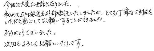 今回は大変お世話になりました。初めてDM発送を外部委託いたしましたが、とても丁寧なご対応をいただき、安心してお願いすることができました。ありがとうございました。次回もよろしくお願いいたします。