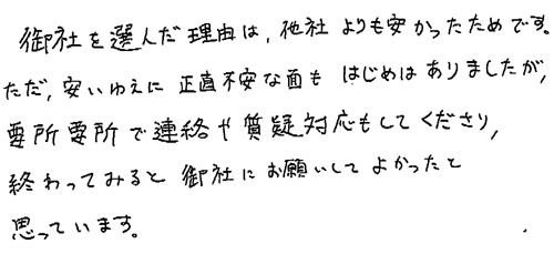 御社を選んだ理由は、他社よりも安かったためです。ただ、安いゆえに正直不安な面もはじめはありましたが、 要所要所で連絡や質疑対応もしてくださり、終わってみると御社にお願いしてよかったと思っています。