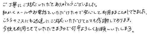 ご丁寧にご対応いただきありがとうございました。細かくメールやお電話をいただけたので安心して利用することができました。こちらのミスにも迅速にご対応いただけてとても感謝しております。今後も利用させていただきますので、何卒よろしくお願いいたします。