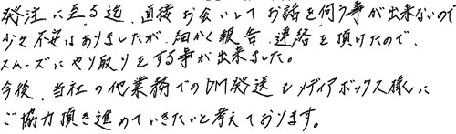 発注に至る迄、直接お会いしてお話を伺う事が出来ないので、少々不安はありましたが、細かく報告連絡を頂けたのでスムーズにやり取りをするをする事が出来ました。 今後、当社の他業務でのDM発送もメディアボックス様にご協力頂き進めていきたいと考えております。