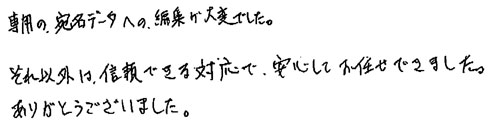 専用の宛名データへの編集が大変でした。それ以外は、信頼できる対応で、安心してお任せできました。ありがとうございました。