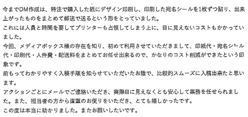 今までDM作成は、特注で購入した紙にデザイン印刷し、印刷した宛名シールを1枚ずつ貼り、出来上がったものをまとめて郵送で送るという形をとっていました。これには人員と時間を要してプリンターも占領してしまう上に、目に見えないコストもかかっていました。今回、メディアボックス様の存在を知り、初めて利用させていただきまして、印紙代・宛名シール代・印刷代・人件費・配送料をまとめてお任せ出来るので、かなりのコスト削減ができたという印象です。 前もってわかりやすく入稿手順を知らせていただいたお陰で、比較的スムーズに入稿出来たと思います。アクションごとにメールでご連絡いただき、実際目に見えなくとも安心して業務を任せられました。また、担当者の方から直筆のお便りをいただき、とても嬉しかったです。この度は本当に助かりました。またお願いしたいです。