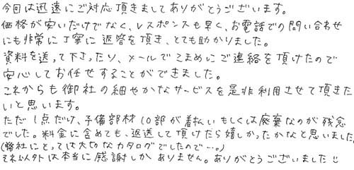 今回は迅速にご対応頂きましてありがとうございます。価格が安いだけでなく、レスポンスも早く、お電話での問い合わせにも非常に丁寧に返答を頂き、とても助かりました。資料を送って下さったり、メールでこまめにご連絡を頂けたので安心してお任せすることができました。これからも御社の細やかなサービスを是非利用させて頂きたいと思います。ただ、1点だけ、予備部材10部が着払いもしくは廃棄なのが残念でした。料金に含めても、返送して頂けたら嬉しかったかなと思いました。（弊社にとっては大切なカタログでしたので…。）それ以外は本当に感謝しかありません。ありがとうございました。