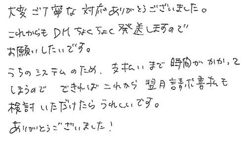 大変ご丁寧な対応ありがとうございました。これからもDMちょくちょく発送しますのでお願いしたいです。うちのシステムのため、支払いまで時間がかかってしまうので、できれば翌月請求書払も検討いただけたらうれしいです。ありがとうございました！