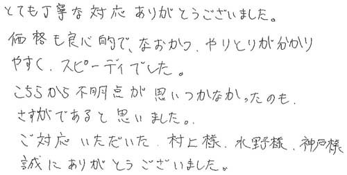 とても丁寧な対応ありがとうございました。価格も良心的で、なおかつ、やりとりが分かりやすく、スピーディでした。こちらから不明点が思いつかなかったのもさすがであると思いました。ご対応いただいた村上様、水野様、神戸様誠にありがとうございました。