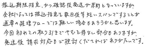 振込期限指定、かつ確認後発送が原則となっていますが、会社によっては振込指定を数日後等短いスパンですることが通常の経理フローでは難しい場合もあろうかと思います。今回初めての取り引きでやむを得ない部分もありますが、発送後、請求対応もご検討くださればありがたいです。