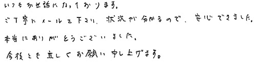 いつもお世話になっております。ご丁寧にメールを下さり、状況が分かるので、安心できました。本当にありがとうございました。今後とも宜しくお願い申し上げます。