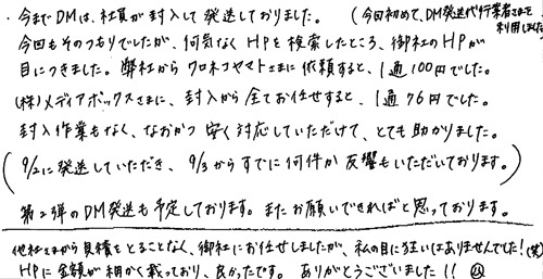 今までDMは、社員が封入して発送しておりました。（今回初めて、DM発送代行業者様を利用しました。）今回もそのつもりでしたが、何気なくHPを検索したところ、御社のHPが目につきました。弊社からクロネコヤマトさまに依頼すると、1通100円でした。㈱メディアボックスさまに、封入から全てお任せすると、1通76円でした。封入作業もなく、なおかつ安く対応していただけて、とても助かりました。(9/2に発送していただき、9/3からすでに何件か反響もいただいております。)第2弾のDMも予定しております。また、お願いできればと思っております。他社さまから見積をとることなく、御社にお任せしましたが、私の目に狂いはありませんでした！HPに金額が細かく載っており、良かったです。ありがとうございました!!