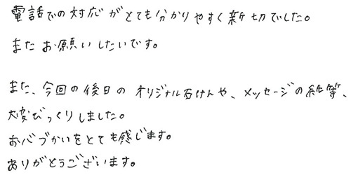 電話での対応がとても分かりやすく親切でした。またお願いしたいです。また、今回の後日のオリジナル石けんや、メッセージの紙等、大変びっくりしました。お心づかいをとても感じます。ありがとうございます。