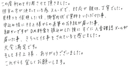 この度初めて利用させて頂きました。担当の方が決まっている為スムーズで、対応が親切、丁寧でした。見積りを依頼した後、御案内状で資料をいただけた事、申込み後に村上様から直筆のお手紙が届いた事、細かいですがDM料金を振込みした後にすぐに入金確認メールが届いた事、きちんと仕事をされていると感じました。大変満足です。そして村上様、ありがとうございました。これからも宜しくお願いします。